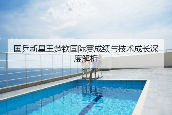 国乒新星王楚钦国际赛成绩与技术成长深度解析